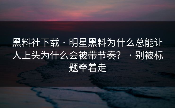 黑料社下载 · 明星黑料为什么总能让人上头为什么会被带节奏？ · 别被标题牵着走