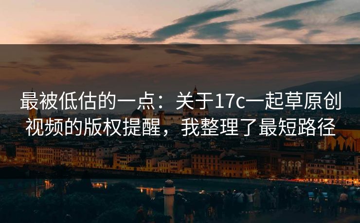 最被低估的一点：关于17c一起草原创视频的版权提醒，我整理了最短路径